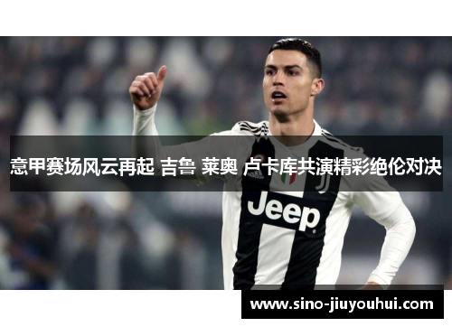 意甲赛场风云再起 吉鲁 莱奥 卢卡库共演精彩绝伦对决 意甲赛场风云再起 吉鲁 莱奥 卢卡库共演精彩绝伦对决