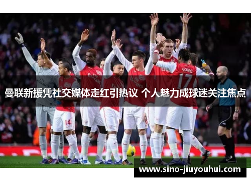 曼联新援凭社交媒体走红引热议 个人魅力成球迷关注焦点