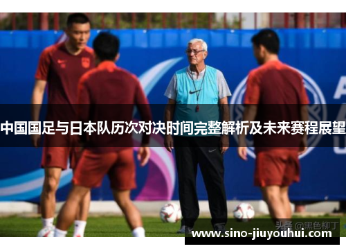 中国国足与日本队历次对决时间完整解析及未来赛程展望 中国国足与日本队历次对决时间完整解析及未来赛程展望