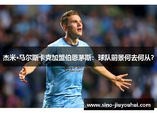杰米·马尔斯卡克加盟伯恩茅斯:球队前景何去何从? 杰米·马尔斯卡克加盟伯恩茅斯:球队前景何去何从?