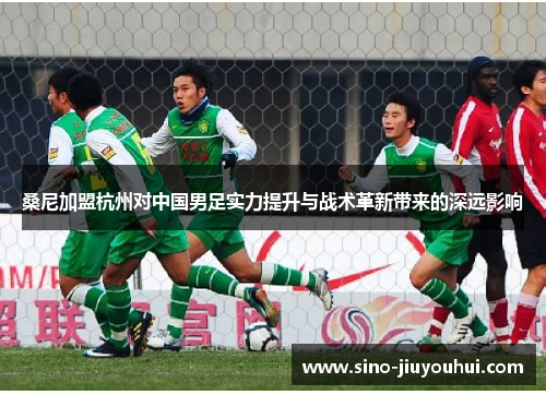 桑尼加盟杭州对中国男足实力提升与战术革新带来的深远影响 桑尼加盟杭州对中国男足实力提升与战术革新带来的深远影响