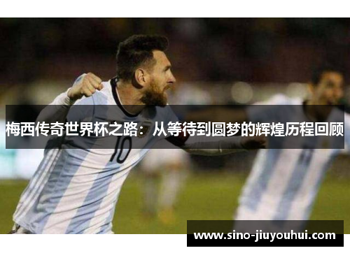 梅西传奇世界杯之路:从等待到圆梦的辉煌历程回顾 梅西传奇世界杯之路:从等待到圆梦的辉煌历程回顾
