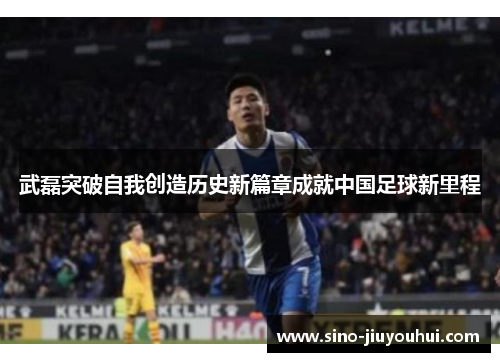 武磊突破自我创造历史新篇章成就中国足球新里程 武磊突破自我创造历史新篇章成就中国足球新里程