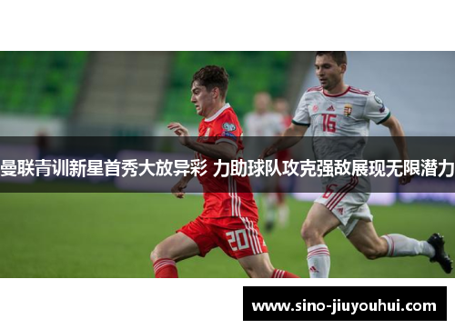 曼联青训新星首秀大放异彩 力助球队攻克强敌展现无限潜力