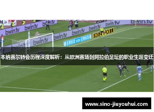 本纳赛尔转会历程深度解析：从欧洲赛场到阿拉伯足坛的职业生涯变迁