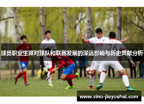 球员职业生涯对球队和联赛发展的深远影响与历史贡献分析 球员职业生涯对球队和联赛发展的深远影响与历史贡献分析