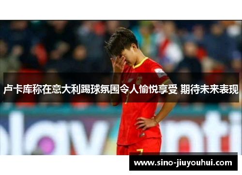 卢卡库称在意大利踢球氛围令人愉悦享受 期待未来表现 卢卡库称在意大利踢球氛围令人愉悦享受 期待未来表现