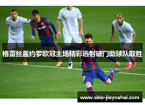 格蕾丝盖约罗欧冠主场精彩远射破门助球队取胜 格蕾丝盖约罗欧冠主场精彩远射破门助球队取胜