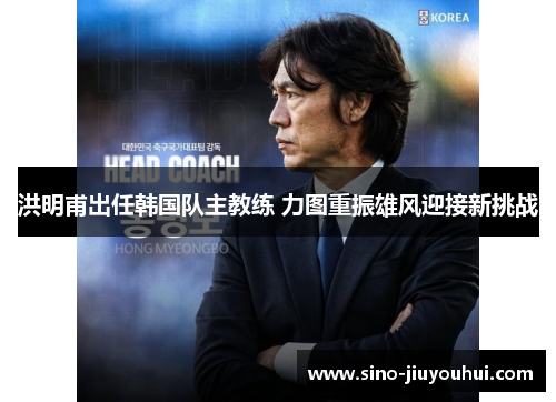 洪明甫出任韩国队主教练 力图重振雄风迎接新挑战 洪明甫出任韩国队主教练 力图重振雄风迎接新挑战