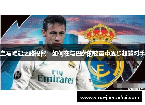 皇马崛起之路揭秘:如何在与巴萨的较量中逐步超越对手 皇马崛起之路揭秘:如何在与巴萨的较量中逐步超越对手