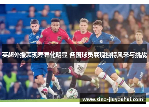 英超外援表现差异化明显 各国球员展现独特风采与挑战