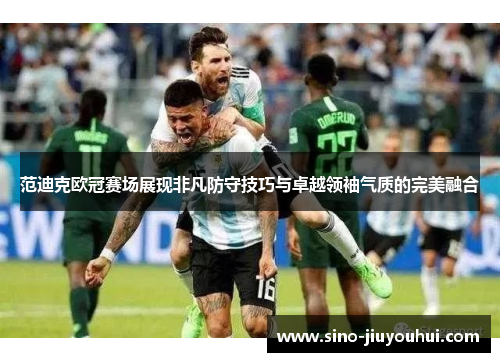 范迪克欧冠赛场展现非凡防守技巧与卓越领袖气质的完美融合