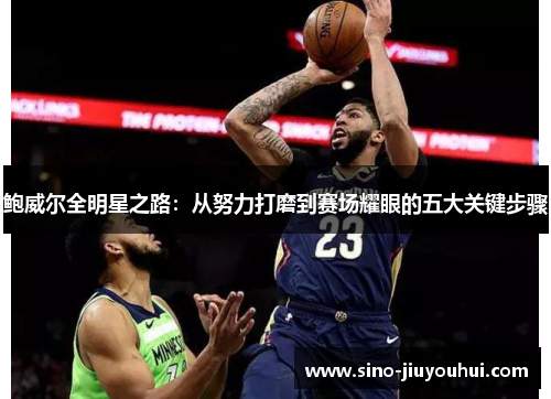 鲍威尔全明星之路:从努力打磨到赛场耀眼的五大关键步骤 鲍威尔全明星之路:从努力打磨到赛场耀眼的五大关键步骤